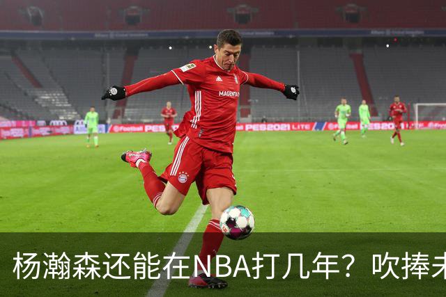 杨瀚森还能在NBA打几年？吹捧未必是好事，面对现实才是改变基础